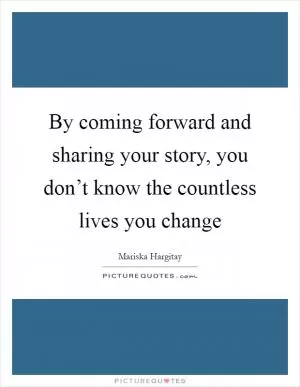 By coming forward and sharing your story, you don’t know the countless lives you change Picture Quote #1