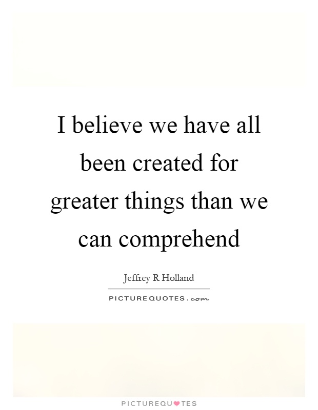 I believe we have all been created for greater things than we can comprehend Picture Quote #1