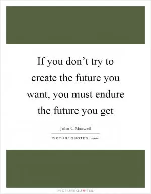 If you don’t try to create the future you want, you must endure the future you get Picture Quote #1