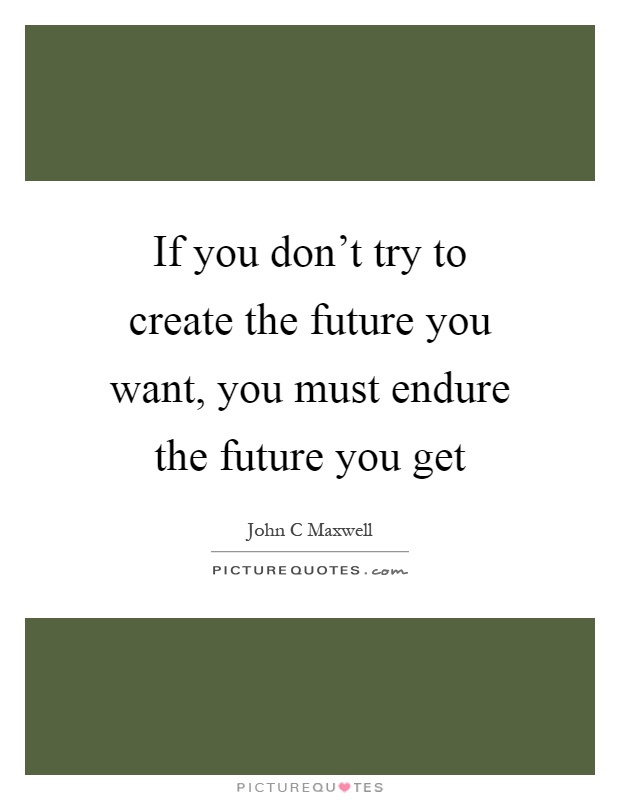 If you don't try to create the future you want, you must endure the future you get Picture Quote #1