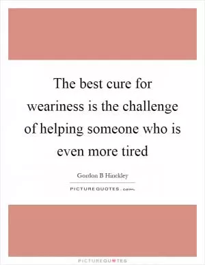 The best cure for weariness is the challenge of helping someone who is even more tired Picture Quote #1