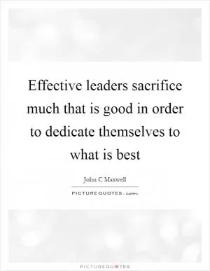 Effective leaders sacrifice much that is good in order to dedicate themselves to what is best Picture Quote #1