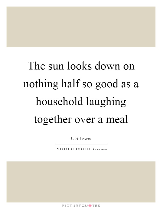 The sun looks down on nothing half so good as a household laughing together over a meal Picture Quote #1