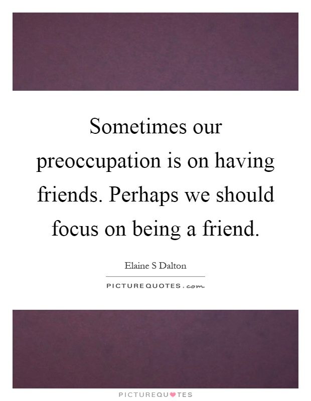 Sometimes our preoccupation is on having friends. Perhaps we should focus on being a friend Picture Quote #1
