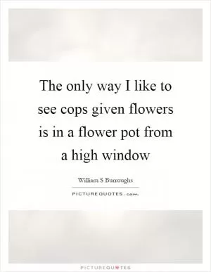 The only way I like to see cops given flowers is in a flower pot from a high window Picture Quote #1