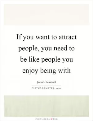 If you want to attract people, you need to be like people you enjoy being with Picture Quote #1