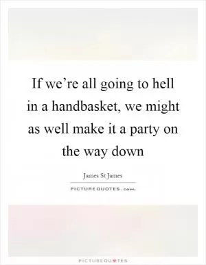 If we’re all going to hell in a handbasket, we might as well make it a party on the way down Picture Quote #1