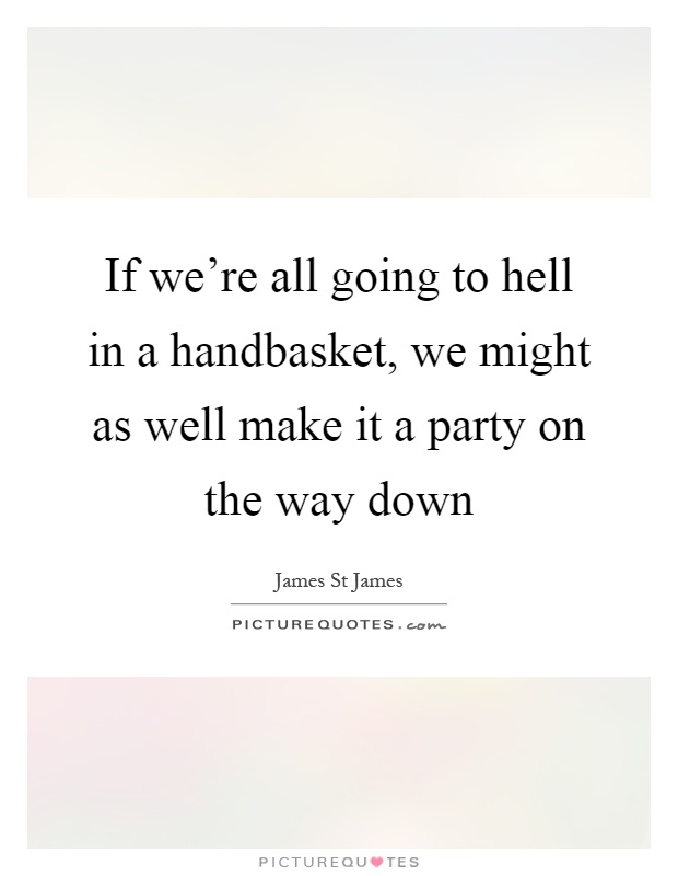 If we're all going to hell in a handbasket, we might as well make it a party on the way down Picture Quote #1