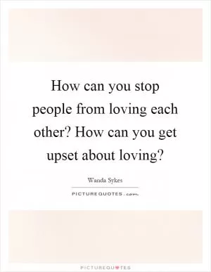 How can you stop people from loving each other? How can you get upset about loving? Picture Quote #1