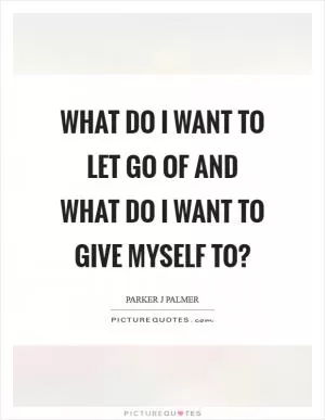 What do I want to let go of and what do I want to give myself to? Picture Quote #1