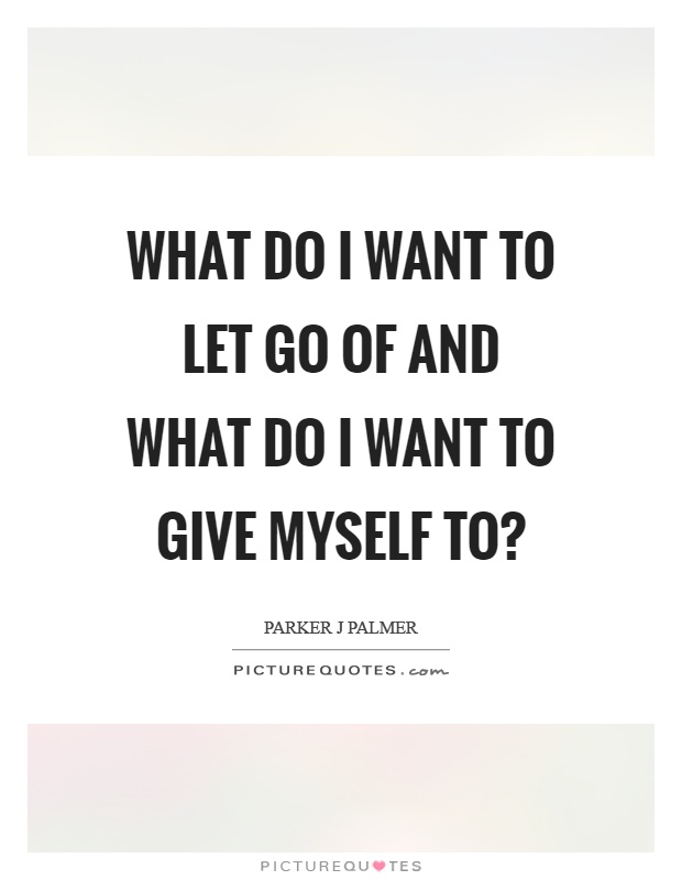 What do I want to let go of and what do I want to give myself to? Picture Quote #1