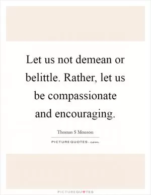 Let us not demean or belittle. Rather, let us be compassionate and encouraging Picture Quote #1