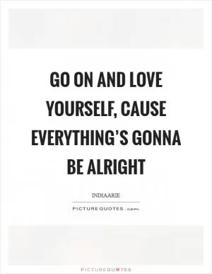Go on and love yourself, cause everything’s gonna be alright Picture Quote #1