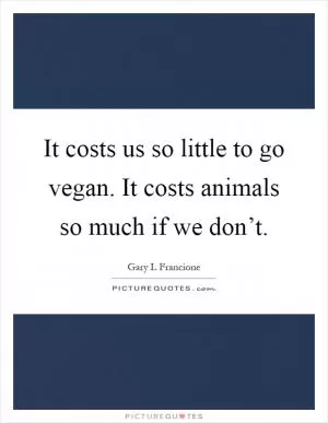 It costs us so little to go vegan. It costs animals so much if we don’t Picture Quote #1