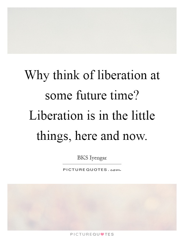 Why think of liberation at some future time? Liberation is in the little things, here and now Picture Quote #1