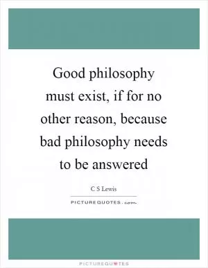 Good philosophy must exist, if for no other reason, because bad philosophy needs to be answered Picture Quote #1