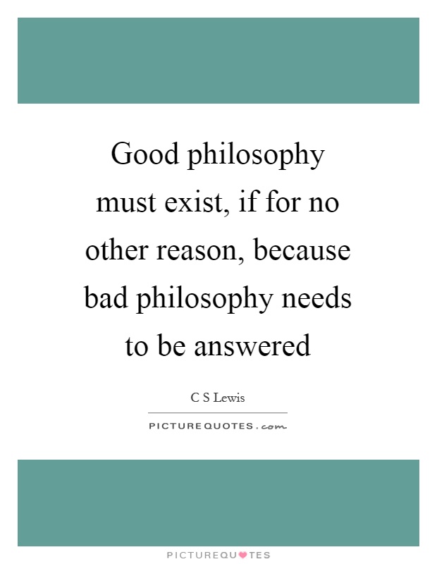 Good philosophy must exist, if for no other reason, because bad philosophy needs to be answered Picture Quote #1