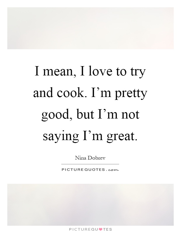 I mean, I love to try and cook. I'm pretty good, but I'm not saying I'm great Picture Quote #1