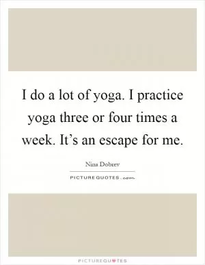 I do a lot of yoga. I practice yoga three or four times a week. It’s an escape for me Picture Quote #1