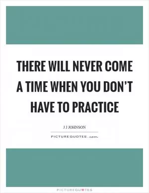 There will never come a time when you don’t have to practice Picture Quote #1