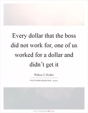 Every dollar that the boss did not work for, one of us worked for a dollar and didn’t get it Picture Quote #1