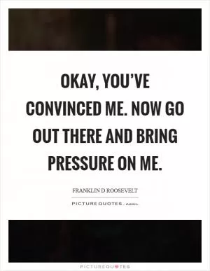 Okay, you’ve convinced me. Now go out there and bring pressure on me Picture Quote #1