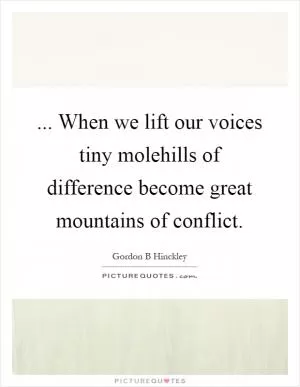... When we lift our voices tiny molehills of difference become great mountains of conflict Picture Quote #1