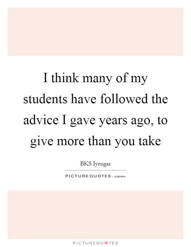 I think many of my students have followed the advice I gave years ago, to give more than you take Picture Quote #1