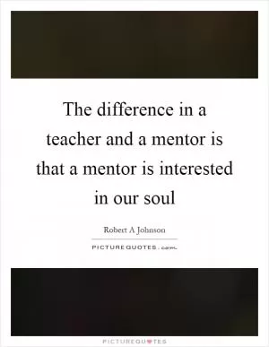 The difference in a teacher and a mentor is that a mentor is interested in our soul Picture Quote #1
