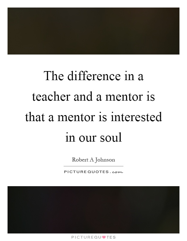 The difference in a teacher and a mentor is that a mentor is interested in our soul Picture Quote #1