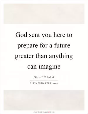 God sent you here to prepare for a future greater than anything can imagine Picture Quote #1