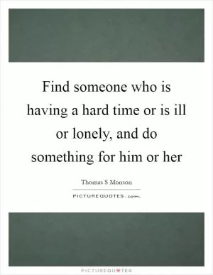 Find someone who is having a hard time or is ill or lonely, and do something for him or her Picture Quote #1
