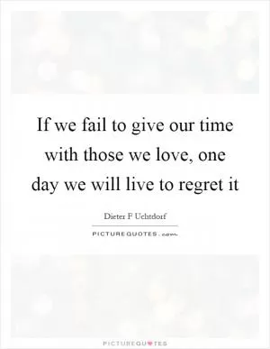 If we fail to give our time with those we love, one day we will live to regret it Picture Quote #1