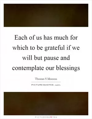 Each of us has much for which to be grateful if we will but pause and contemplate our blessings Picture Quote #1