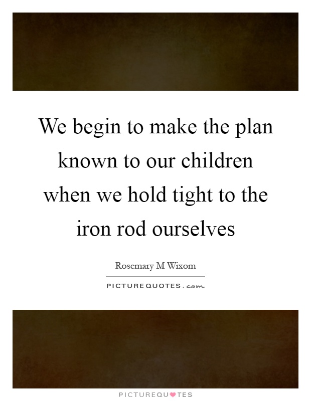We begin to make the plan known to our children when we hold tight to the iron rod ourselves Picture Quote #1
