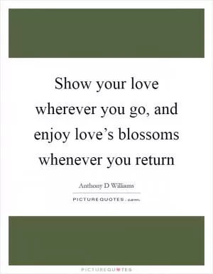 Show your love wherever you go, and enjoy love’s blossoms whenever you return Picture Quote #1