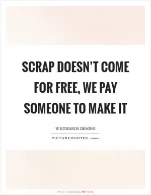 Scrap doesn’t come for free, we pay someone to make it Picture Quote #1