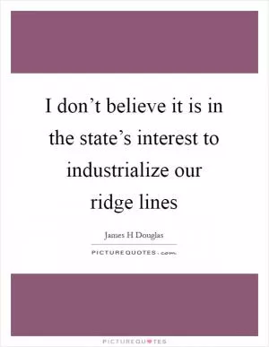 I don’t believe it is in the state’s interest to industrialize our ridge lines Picture Quote #1