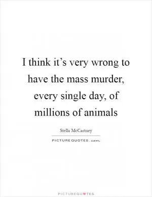 I think it’s very wrong to have the mass murder, every single day, of millions of animals Picture Quote #1