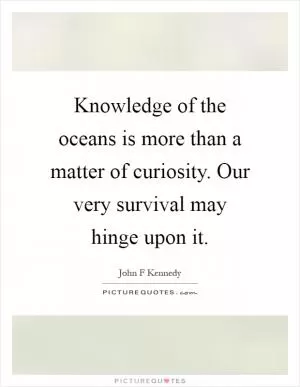 Knowledge of the oceans is more than a matter of curiosity. Our very survival may hinge upon it Picture Quote #1