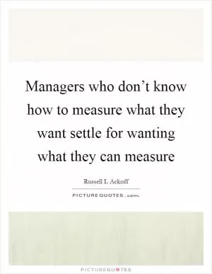 Managers who don’t know how to measure what they want settle for wanting what they can measure Picture Quote #1