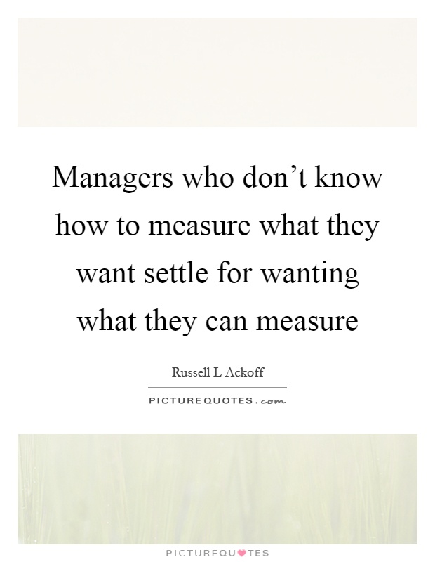 Managers who don't know how to measure what they want settle for wanting what they can measure Picture Quote #1