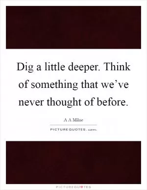 Dig a little deeper. Think of something that we’ve never thought of before Picture Quote #1