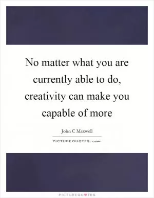 No matter what you are currently able to do, creativity can make you capable of more Picture Quote #1