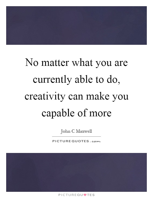 No matter what you are currently able to do, creativity can make you capable of more Picture Quote #1