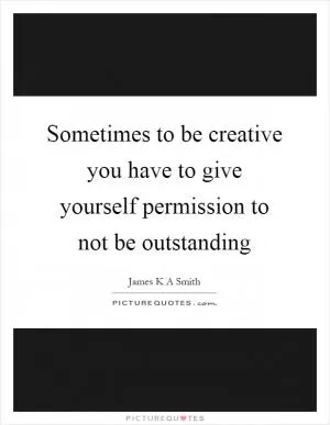 Sometimes to be creative you have to give yourself permission to not be outstanding Picture Quote #1