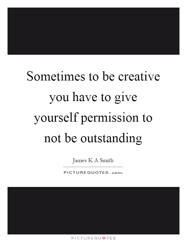 Sometimes to be creative you have to give yourself permission to not be outstanding Picture Quote #1