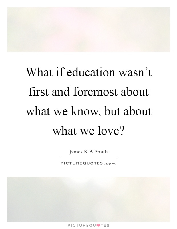 What if education wasn't first and foremost about what we know, but about what we love? Picture Quote #1