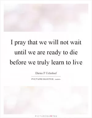 I pray that we will not wait until we are ready to die before we truly learn to live Picture Quote #1