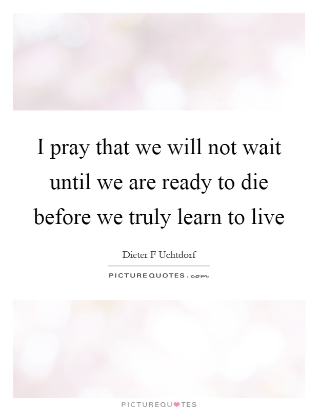 I pray that we will not wait until we are ready to die before we truly learn to live Picture Quote #1